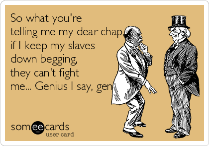 So what you're
telling me my dear chap, is
if I keep my slaves
down begging,
they can't fight
me... Genius I say, genius.