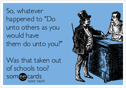 So, whatever
happened to "Do
unto others as you
would have
them do unto you?"

Was that taken out
of schools too?