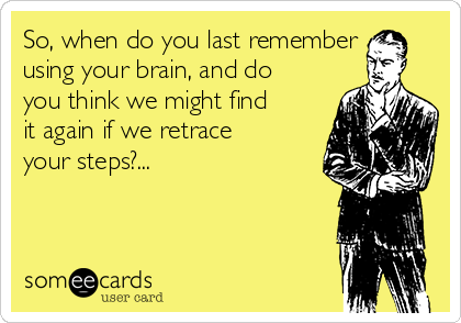 So, when do you last remember
using your brain, and do
you think we might find
it again if we retrace
your steps?...