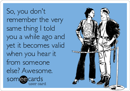 So, you don't
remember the very
same thing I told
you a while ago and
yet it becomes valid
when you hear it
from someone
else? Awesome.