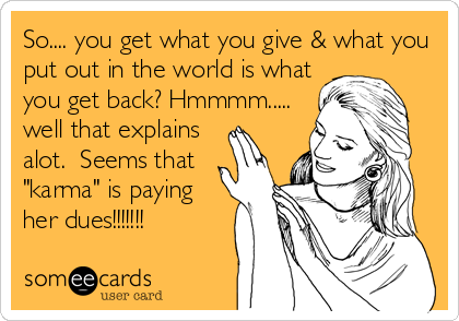 So.... you get what you give & what you
put out in the world is what
you get back? Hmmmm.....
well that explains
alot.  Seems that
"karma" is paying 
her dues!!!!!!!  