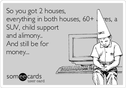 So you got 2 houses,
everything in both houses, 60+ acres, a
SUV, child support
and alimony..
And still be for
money... 