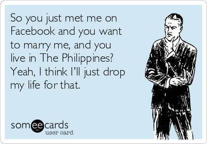 So you just met me on 
Facebook and you want
to marry me, and you
live in The Philippines?
Yeah, I think I'll just drop
my life for that.