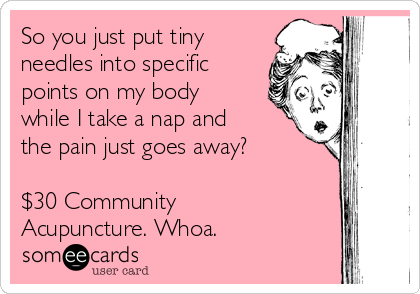 So you just put tiny
needles into specific
points on my body
while I take a nap and
the pain just goes away?

$30 Community
Acupuncture. Whoa.