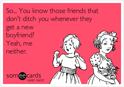So... You know those friends that
don't ditch you whenever they
get a new
boyfriend? 
Yeah, me
neither. 