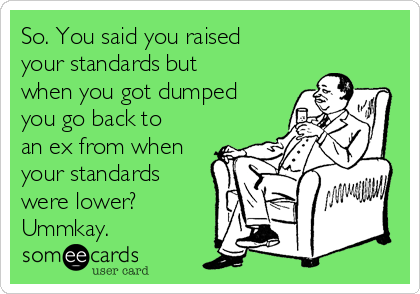 So. You said you raised
your standards but
when you got dumped
you go back to
an ex from when
your standards
were lower?
Ummkay.