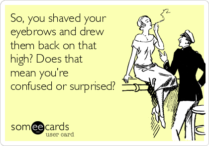 So, you shaved your
eyebrows and drew
them back on that
high? Does that
mean you’re
confused or surprised?