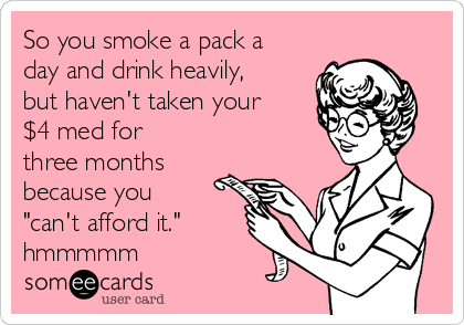 So you smoke a pack a
day and drink heavily,
but haven't taken your
$4 med for
three months
because you
"can't afford it."
hmmmmm