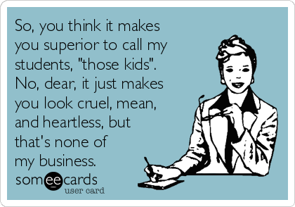 So, you think it makes
you superior to call my 
students, "those kids". 
No, dear, it just makes
you look cruel, mean,
and heartless, but
that's none of
my business.