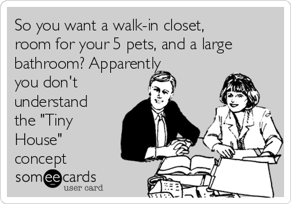 So you want a walk-in closet,
room for your 5 pets, and a large
bathroom? Apparently
you don't
understand
the "Tiny
House"
concept