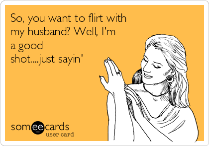 So, you want to flirt with
my husband? Well, I'm
a good
shot....just sayin'