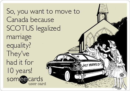 So, you want to move to
Canada because
SCOTUS legalized
marriage
equality?
They've
had it for
10 years!