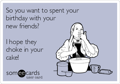 So you want to spent your
birthday with your
new friends?

I hope they
choke in your
cake! 