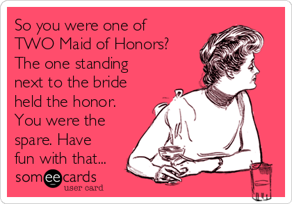 So you were one of
TWO Maid of Honors?
The one standing
next to the bride
held the honor.
You were the
spare. Have
fun with that...