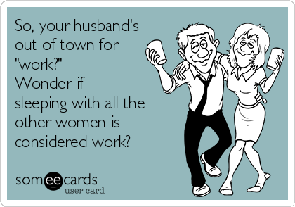 So, your husband's
out of town for
"work?" 
Wonder if
sleeping with all the
other women is
considered work?