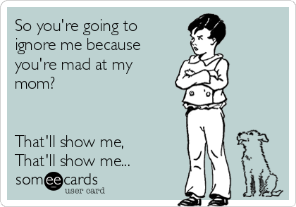 So you're going to
ignore me because
you're mad at my
mom?


That'll show me,
That'll show me... 