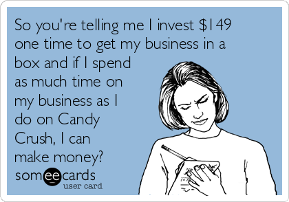 So you're telling me I invest $149
one time to get my business in a
box and if I spend
as much time on
my business as I
do on Candy
Crush, I can
make money?