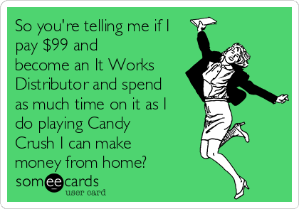 So you're telling me if I
pay $99 and
become an It Works
Distributor and spend
as much time on it as I
do playing Candy
Crush I can make
money from home?