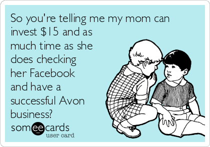 So you're telling me my mom can
invest $15 and as
much time as she
does checking
her Facebook
and have a
successful Avon
business?