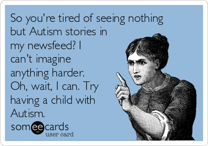 So you're tired of seeing nothing
but Autism stories in
my newsfeed? I
can't imagine
anything harder.
Oh, wait, I can. Try
having a child with
Autism.