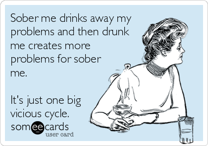 Sober me drinks away my
problems and then drunk
me creates more
problems for sober
me.

It's just one big
vicious cycle.