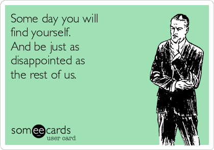 Some day you will 
find yourself. 
And be just as
disappointed as 
the rest of us.