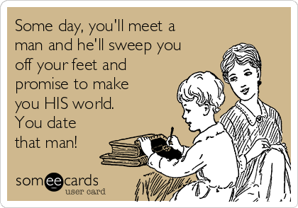 Some day, you'll meet a
man and he'll sweep you
off your feet and
promise to make
you HIS world. 
You date
that man!