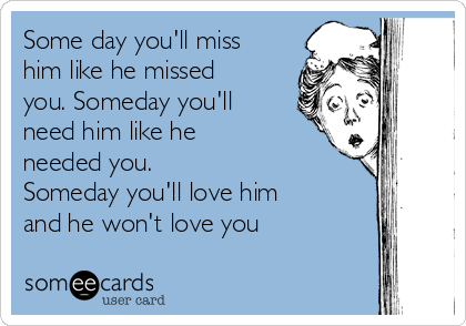 Some day you'll miss
him like he missed
you. Someday you'll
need him like he
needed you.
Someday you'll love him
and he won't love you