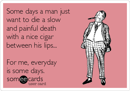 Some days a man just
want to die a slow
and painful death
with a nice cigar
between his lips...

For me, everyday 
is some days.