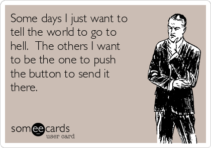 Some days I just want to
tell the world to go to
hell.  The others I want
to be the one to push
the button to send it
there.