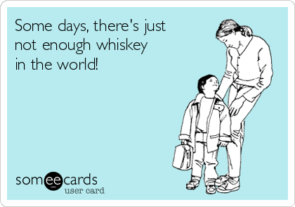 Some days, there's just
not enough whiskey 
in the world!