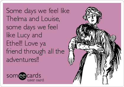 Some days we feel like 
Thelma and Louise,
some days we feel
like Lucy and
Ethel!! Love ya
friend through all the
adventures!!