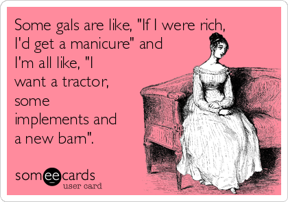 Some gals are like, "If I were rich,
I'd get a manicure" and
I'm all like, "I
want a tractor,
some
implements and
a new barn".