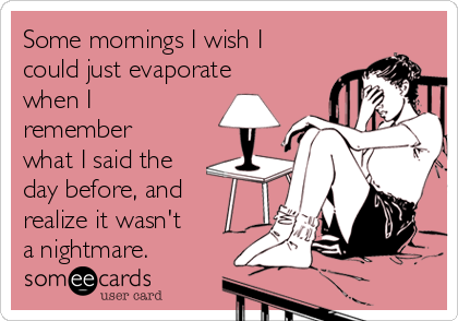 Some mornings I wish I
could just evaporate
when I
remember
what I said the
day before, and
realize it wasn't 
a nightmare.