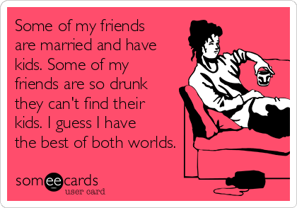 Some of my friends
are married and have
kids. Some of my
friends are so drunk
they can't find their
kids. I guess I have
the best of both worlds.