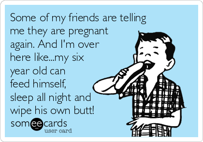 Some of my friends are telling
me they are pregnant
again. And I'm over
here like...my six
year old can
feed himself,
sleep all night and
wipe his own butt! 