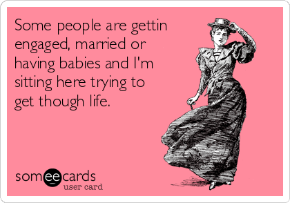 Some people are gettin
engaged, married or
having babies and I'm
sitting here trying to
get though life.