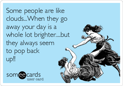Some people are like
clouds...When they go
away your day is a
whole lot brighter....but
they always seem
to pop back
up!!
