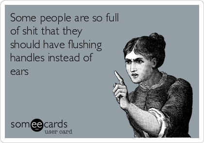 Some people are so full
of shit that they
should have flushing
handles instead of
ears