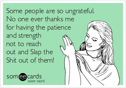 Some people are so ungrateful.
No one ever thanks me
for having the patience
and strength
not to reach
out and Slap the
Shit out of them!