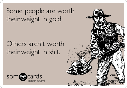 Some people are worth
their weight in gold.


Others aren't worth
their weight in shit.
