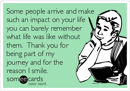 Some people arrive and make
such an impact on your life
you can barely remember
what life was like without
them.  Thank you for
being part of my
journey and for the
reason I smile.