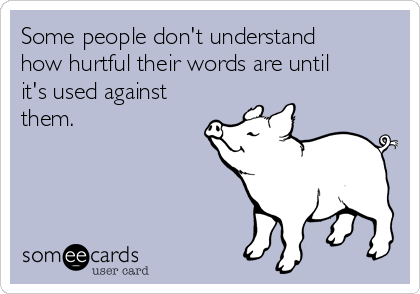 Some people don't understand
how hurtful their words are until
it's used against
them. 