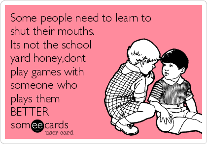 Some people need to learn to
shut their mouths.
Its not the school
yard honey,dont
play games with
someone who
plays them
BETTER