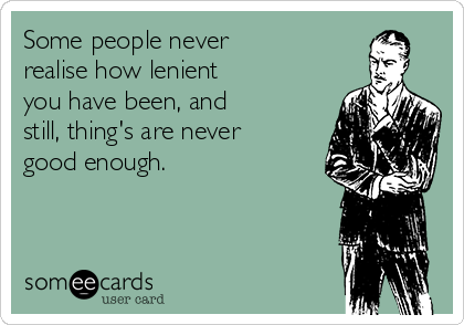 Some people never
realise how lenient
you have been, and
still, thing's are never
good enough. 