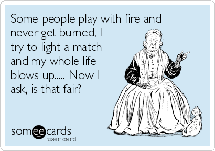 Some people play with fire and
never get burned, I
try to light a match
and my whole life
blows up..... Now I
ask, is that fair?