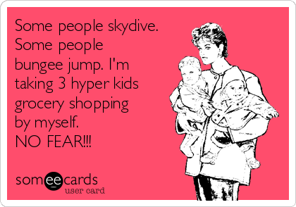 Some people skydive.
Some people
bungee jump. I'm
taking 3 hyper kids 
grocery shopping
by myself. 
NO FEAR!!!