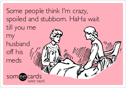 Some people think I'm crazy,
spoiled and stubborn. HaHa wait
till you me
my
husband
off his
meds