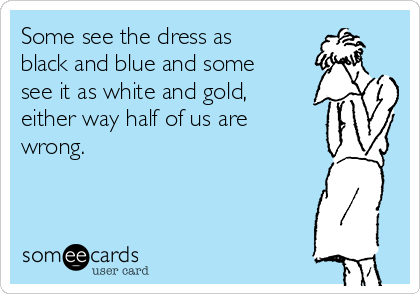 Some see the dress as
black and blue and some
see it as white and gold,
either way half of us are
wrong.