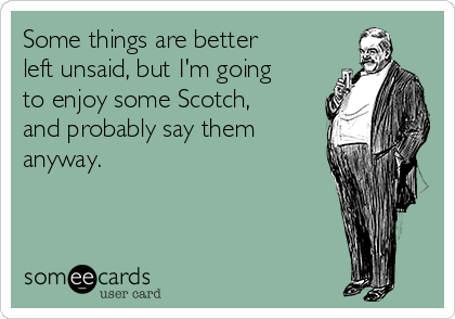 Some things are better
left unsaid, but I'm going
to enjoy some Scotch,
and probably say them
anyway.